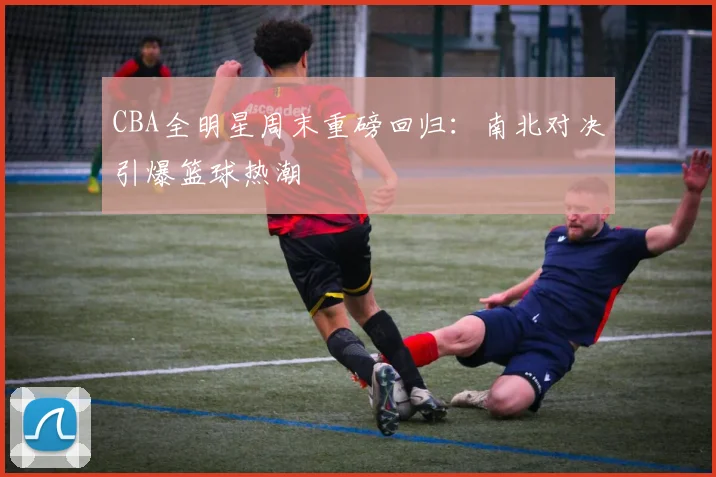 CBA全明星周末重磅回归：南北对决引爆篮球热潮