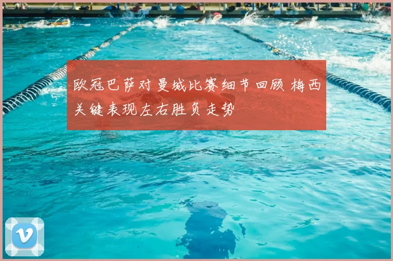 欧冠巴萨对曼城比赛细节回顾 梅西关键表现左右胜负走势