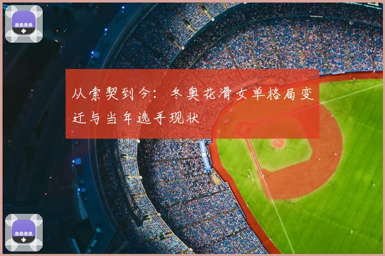 从索契到今：冬奥花滑女单格局变迁与当年选手现状