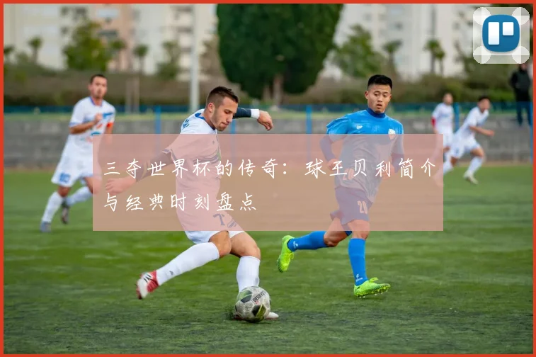 三夺世界杯的传奇：球王贝利简介与经典时刻盘点